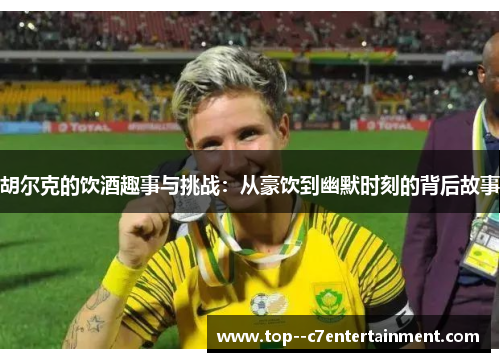 胡尔克的饮酒趣事与挑战：从豪饮到幽默时刻的背后故事