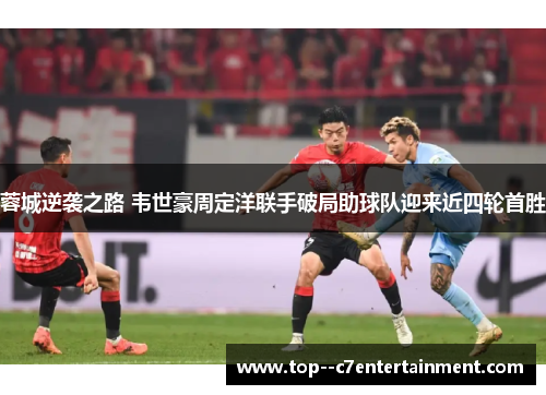 蓉城逆袭之路 韦世豪周定洋联手破局助球队迎来近四轮首胜 蓉城逆袭之路 韦世豪周定洋联手破局助球队迎来近四轮首胜