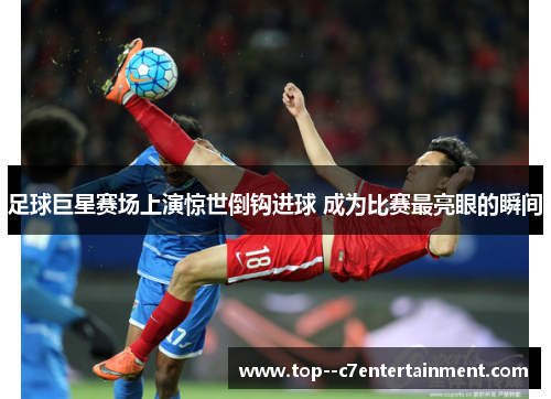足球巨星赛场上演惊世倒钩进球 成为比赛最亮眼的瞬间