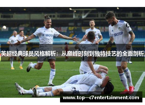 英超经典球员风格解析：从巅峰时刻到独特技艺的全面剖析