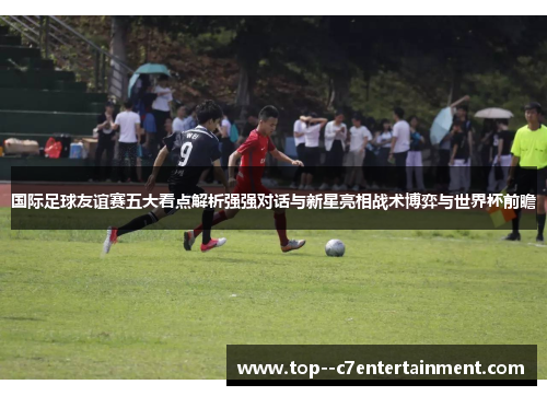 国际足球友谊赛五大看点解析强强对话与新星亮相战术博弈与世界杯前瞻