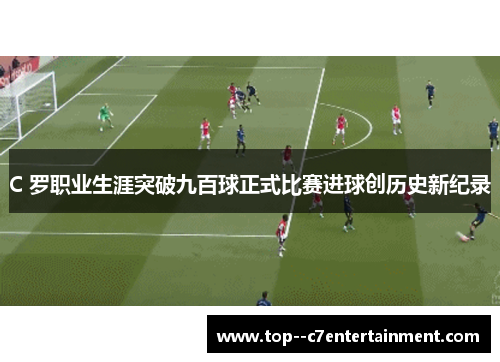 C 罗职业生涯突破九百球正式比赛进球创历史新纪录