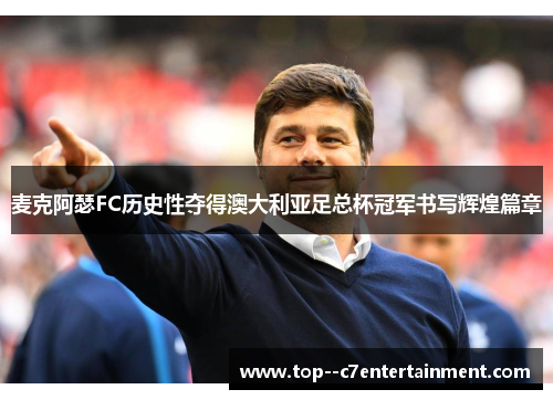 麦克阿瑟FC历史性夺得澳大利亚足总杯冠军书写辉煌篇章 麦克阿瑟FC历史性夺得澳大利亚足总杯冠军书写辉煌篇章